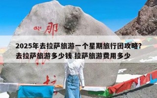 2025年去拉萨旅游一个星期旅行团攻略？去拉萨旅游多少钱 拉萨旅游费用多少