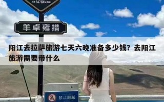 阳江去拉萨旅游七天六晚准备多少钱？去阳江旅游需要带什么