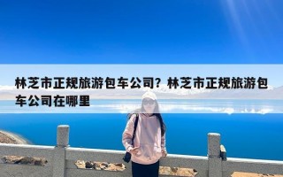 林芝市正规旅游包车公司？林芝市正规旅游包车公司在哪里