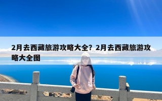 2月去西藏旅游攻略大全？2月去西藏旅游攻略大全图