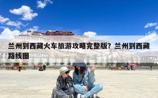 兰州到西藏火车旅游攻略完整版？兰州到西藏路线图