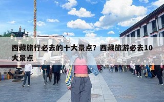 西藏旅行必去的十大景点？西藏旅游必去10大景点