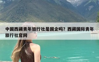 中国西藏青年旅行社是国企吗？西藏国际青年旅行社官网