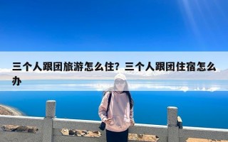 三个人跟团旅游怎么住？三个人跟团住宿怎么办