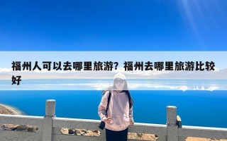 福州人可以去哪里旅游？福州去哪里旅游比较好