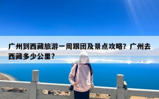 广州到西藏旅游一周跟团及景点攻略？广州去西藏多少公里?