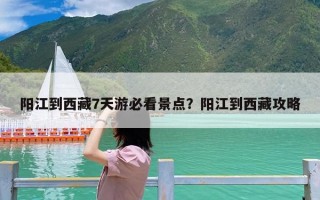 阳江到西藏7天游必看景点？阳江到西藏攻略