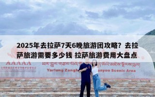 2025年去拉萨7天6晚旅游团攻略？去拉萨旅游需要多少钱 拉萨旅游费用大盘点