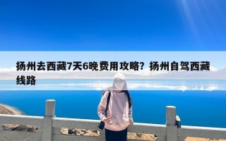 扬州去西藏7天6晚费用攻略？扬州自驾西藏线路