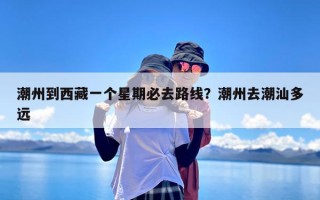 潮州到西藏一个星期必去路线？潮州去潮汕多远