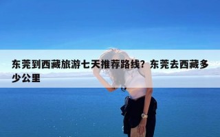 东莞到西藏旅游七天推荐路线？东莞去西藏多少公里