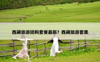 西藏旅游团购套餐最新？西藏旅游套票