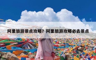阿里旅游景点攻略？阿里旅游攻略必去景点
