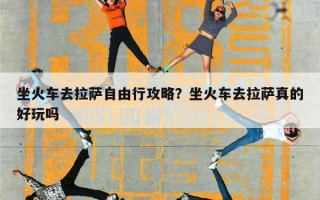 坐火车去拉萨自由行攻略？坐火车去拉萨真的好玩吗