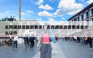 去西藏旅游最新要求？去西藏旅游需要准备什么证件