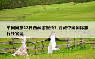 中国国旅13日西藏游报价？西藏中国国际旅行社官网