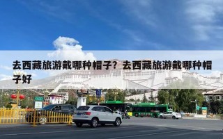 去西藏旅游戴哪种帽子？去西藏旅游戴哪种帽子好