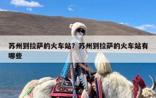 苏州到拉萨的火车站？苏州到拉萨的火车站有哪些