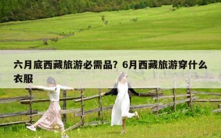 六月底西藏旅游必需品？6月西藏旅游穿什么衣服
