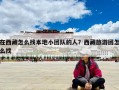 在西藏怎么找本地小团队的人？西藏旅游团怎么找