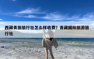 西藏青旅旅行社怎么样收费？青藏国际旅游旅行社