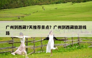 广州到西藏7天推荐景点？广州到西藏旅游线路