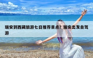 瑞安到西藏旅游七日推荐景点？瑞安出发自驾游