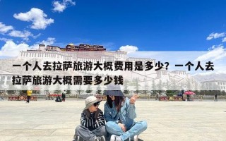 一个人去拉萨旅游大概费用是多少？一个人去拉萨旅游大概需要多少钱