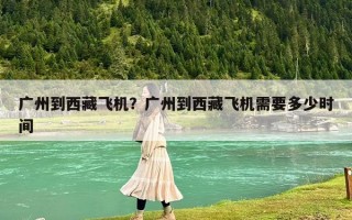 广州到西藏飞机？广州到西藏飞机需要多少时间