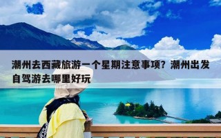 潮州去西藏旅游一个星期注意事项？潮州出发自驾游去哪里好玩