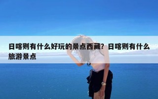 日喀则有什么好玩的景点西藏？日喀则有什么旅游景点
