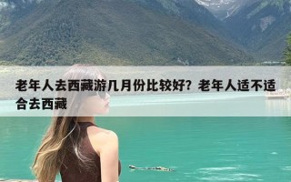 老年人去西藏游几月份比较好？老年人适不适合去西藏