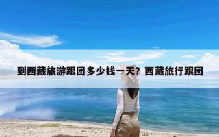 到西藏旅游跟团多少钱一天？西藏旅行跟团