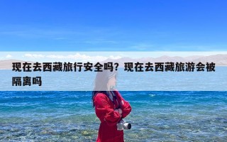 现在去西藏旅行安全吗？现在去西藏旅游会被隔离吗