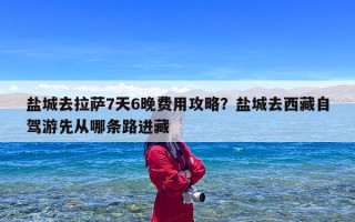 盐城去拉萨7天6晚费用攻略？盐城去西藏自驾游先从哪条路进藏