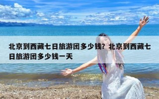 北京到西藏七日旅游团多少钱？北京到西藏七日旅游团多少钱一天