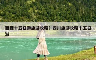 西藏十五日游旅游攻略？四川旅游攻略十五日游