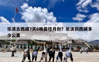 乐清去西藏7天6晚最佳月份？乐清到西藏多少公里