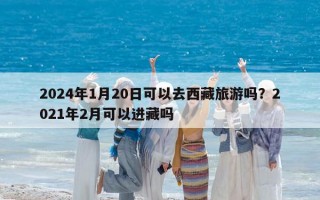 2024年1月20日可以去西藏旅游吗？2021年2月可以进藏吗
