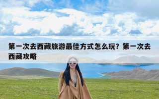 第一次去西藏旅游最佳方式怎么玩？第一次去西藏攻略