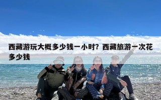 西藏游玩大概多少钱一小时？西藏旅游一次花多少钱