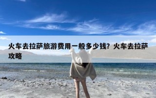 火车去拉萨旅游费用一般多少钱？火车去拉萨攻略