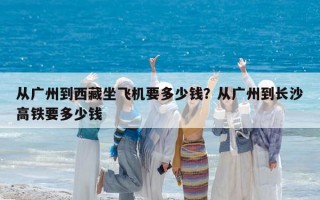 从广州到西藏坐飞机要多少钱？从广州到长沙高铁要多少钱