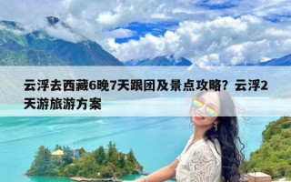云浮去西藏6晚7天跟团及景点攻略？云浮2天游旅游方案