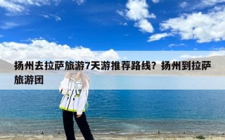扬州去拉萨旅游7天游推荐路线？扬州到拉萨旅游团