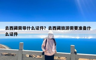 去西藏需带什么证件？去西藏旅游需要准备什么证件