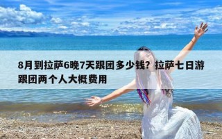 8月到拉萨6晚7天跟团多少钱？拉萨七日游跟团两个人大概费用