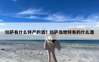 拉萨有什么特产的酒？拉萨当地特有的什么酒
