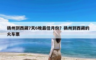 扬州到西藏7天6晚最佳月份？扬州到西藏的火车票