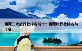西藏三大旅行社排名前十？西藏旅行社排名前十名